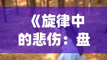 《旋律中的悲伤：盘点那些触动心弦的伤感歌曲》