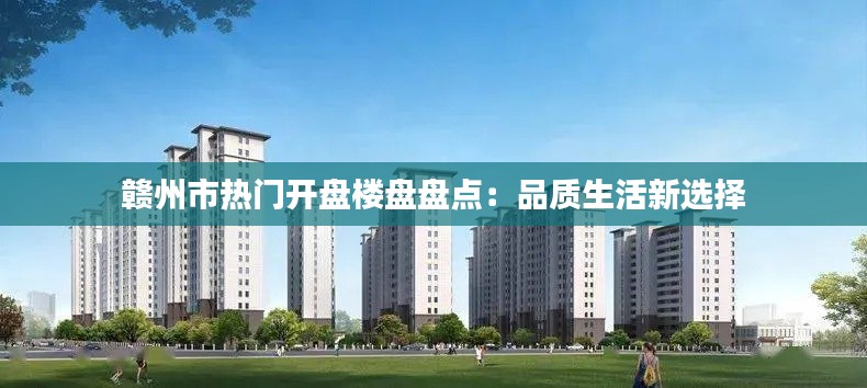 赣州市热门开盘楼盘盘点：品质生活新选择