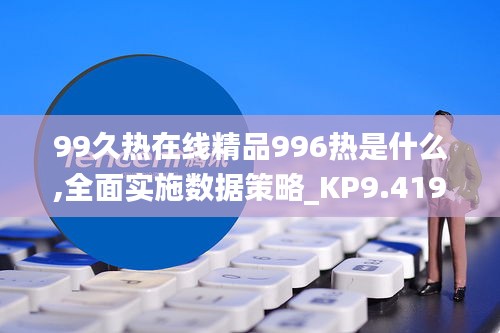 99久热在线精品996热是什么,全面实施数据策略_KP9.419