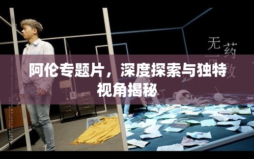 阿伦专题片，深度探索与独特视角揭秘